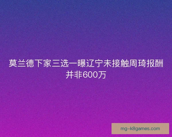莫兰德下家三选一曝辽宁未接触周琦报酬并非600万 莫兰德下家三选一曝辽宁未接触周琦报酬并非600万