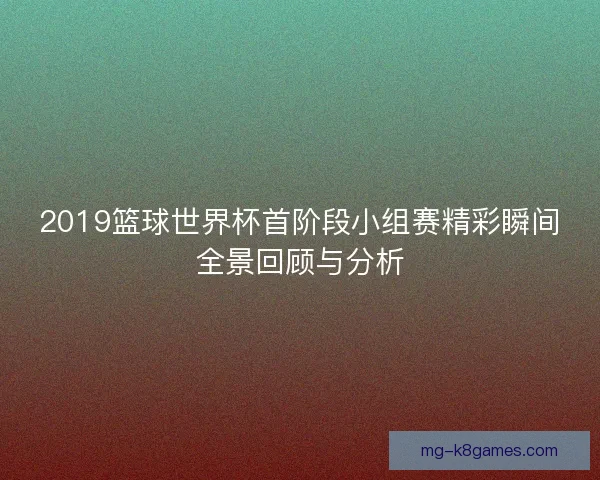 2019篮球世界杯首阶段小组赛精彩瞬间全景回顾与分析 2019篮球世界杯首阶段小组赛精彩瞬间全景回顾与分析