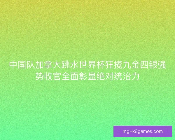中国队加拿大跳水世界杯狂揽九金四银强势收官全面彰显绝对统治力