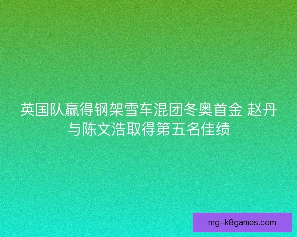 英国队赢得钢架雪车混团冬奥首金 赵丹与陈文浩取得第五名佳绩