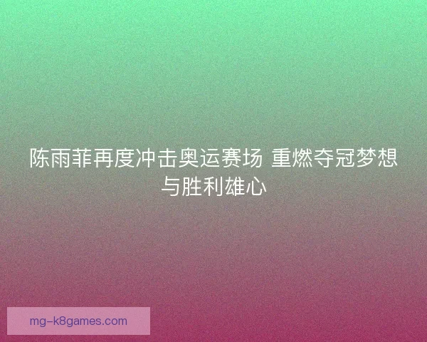 陈雨菲再度冲击奥运赛场 重燃夺冠梦想与胜利雄心 陈雨菲再度冲击奥运赛场 重燃夺冠梦想与胜利雄心