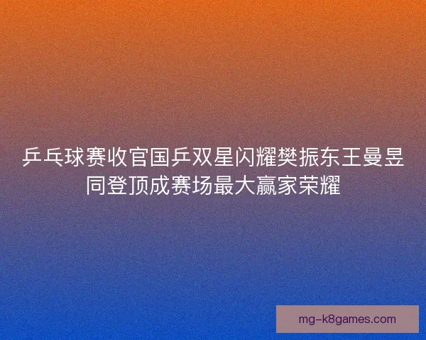 乒乓球赛收官国乒双星闪耀樊振东王曼昱同登顶成赛场最大赢家荣耀