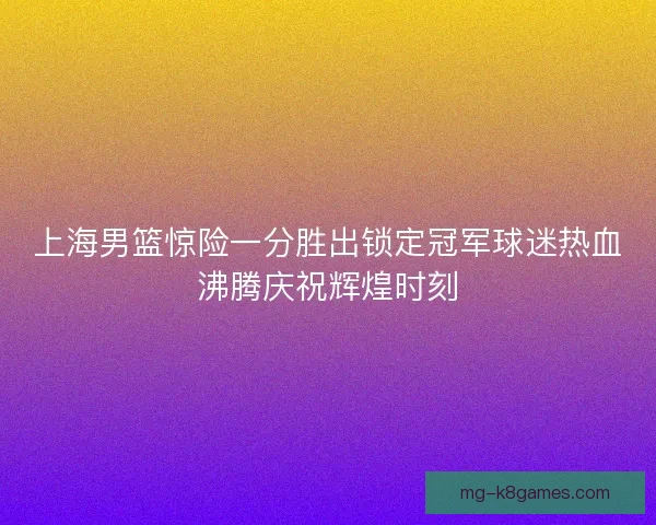 上海男篮惊险一分胜出锁定冠军球迷热血沸腾庆祝辉煌时刻