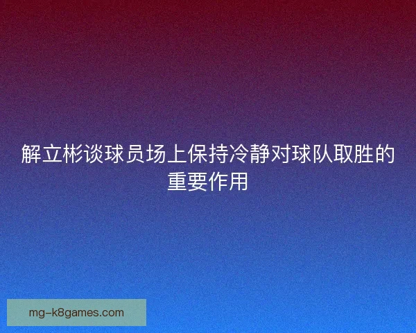 解立彬谈球员场上保持冷静对球队取胜的重要作用