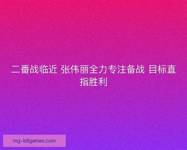 二番战临近 张伟丽全力专注备战 目标直指胜利