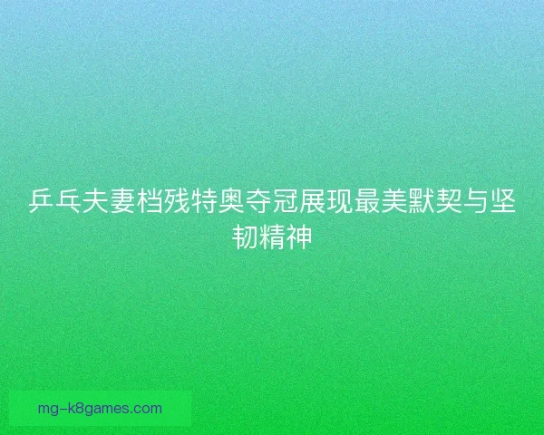 乒乓夫妻档残特奥夺冠展现最美默契与坚韧精神 乒乓夫妻档残特奥夺冠展现最美默契与坚韧精神