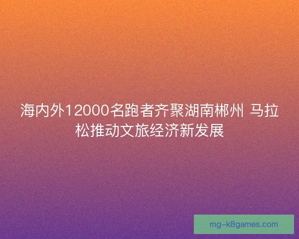 海内外12000名跑者齐聚湖南郴州 马拉松推动文旅经济新发展