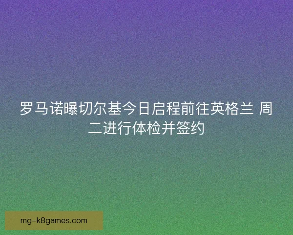 罗马诺曝切尔基今日启程前往英格兰 周二进行体检并签约