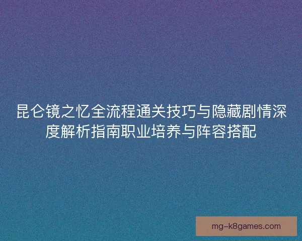 昆仑镜之忆全流程通关技巧与隐藏剧情深度解析指南职业培养与阵容搭配