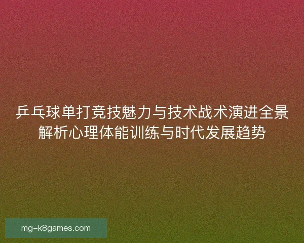 乒乓球单打竞技魅力与技术战术演进全景解析心理体能训练与时代发展趋势