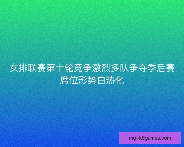 女排联赛第十轮竞争激烈多队争夺季后赛席位形势白热化